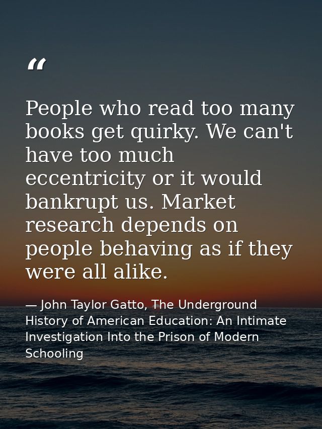 People who read too many books get quirky. We can't have too much eccentricity or it would bankrupt us. Market research  — John Taylor Gatto, The Underground History of American Education: An Intimate Investigation Into the Prison of Modern Schooling