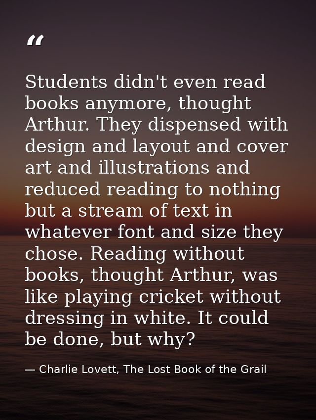 Students didn't even read books anymore, thought Arthur. They dispensed with design and layout and cover art and illustr — Charlie Lovett, The Lost Book of the Grail