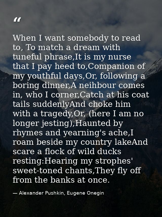 When I want somebody to read to, To match a dream with tuneful phrase,It is my nurse that I pay heed to,Companion of my  — Alexander Pushkin, Eugene Onegin