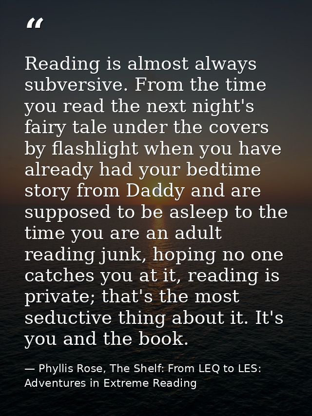Reading is almost always subversive. From the time you read the next night's fairy tale under the covers by flashlight w — Phyllis Rose, The Shelf: From LEQ to LES: Adventures in Extreme Reading