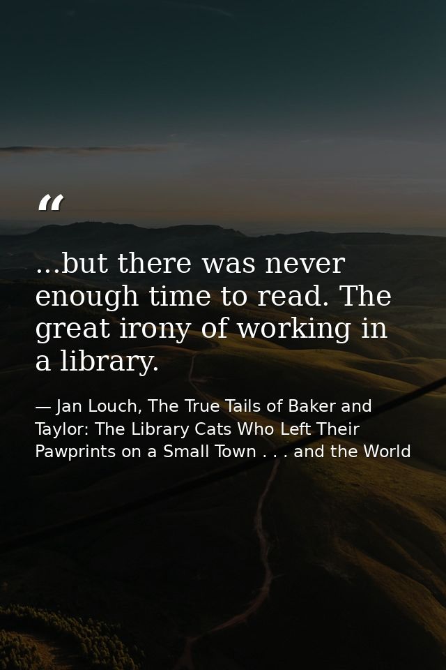 ...but there was never enough time to read. The great irony of working in a library. — Jan Louch, The True Tails of Baker and Taylor: The Library Cats Who Left Their Pawprints on a Small Town . . . and the World