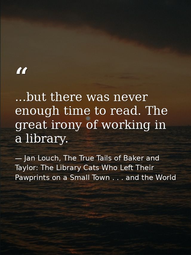 ...but there was never enough time to read. The great irony of working in a library. — Jan Louch, The True Tails of Baker and Taylor: The Library Cats Who Left Their Pawprints on a Small Town . . . and the World