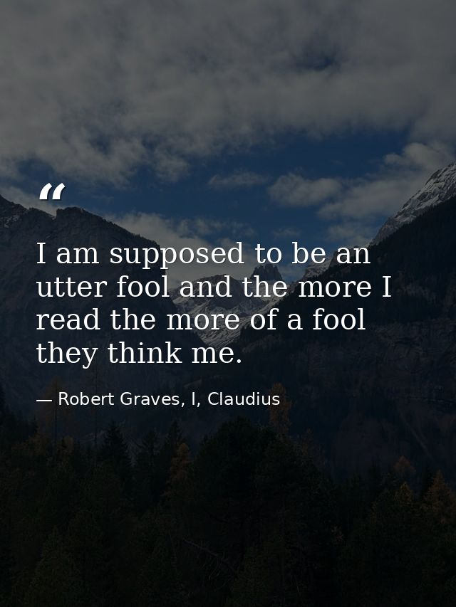 I am supposed to be an utter fool and the more I read the more of a fool they think me. — Robert Graves, I, Claudius