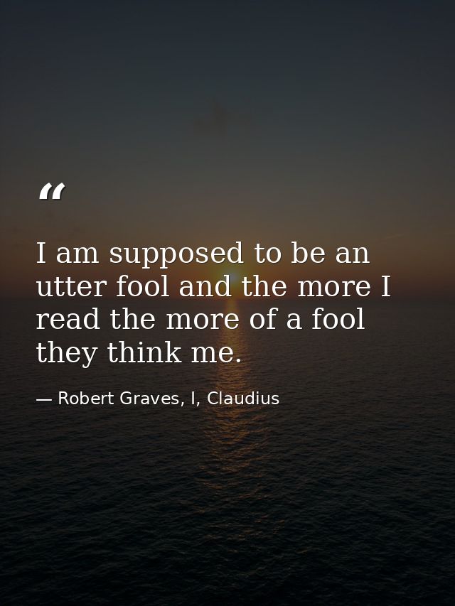 I am supposed to be an utter fool and the more I read the more of a fool they think me. — Robert Graves, I, Claudius