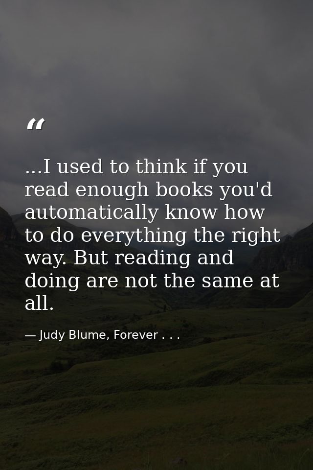 ...I used to think if you read enough books you'd automatically know how to do everything the right way. But reading and — Judy Blume, Forever . . .