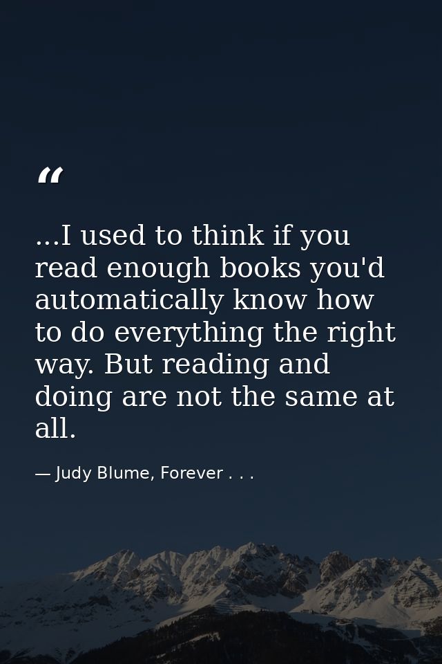 ...I used to think if you read enough books you'd automatically know how to do everything the right way. But reading and — Judy Blume, Forever . . .