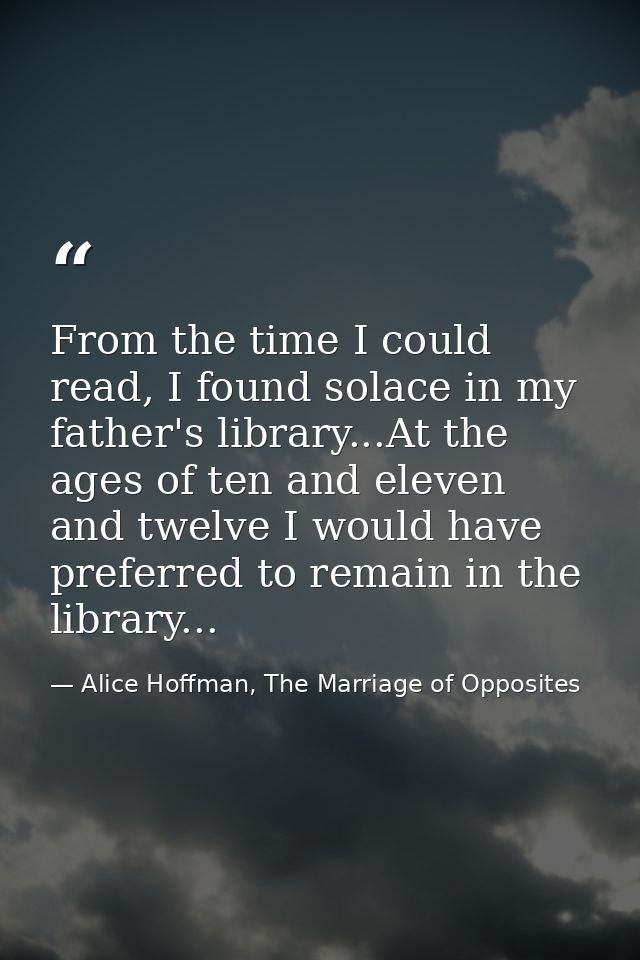 From the time I could read, I found solace in my father's library...At the ages of ten and eleven and twelve I would hav — Alice Hoffman, The Marriage of Opposites