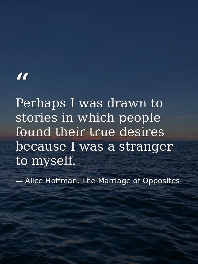 Perhaps I was drawn to stories in which people found their true desires because I was a stranger to myself. — Alice Hoffman, The Marriage of Opposites