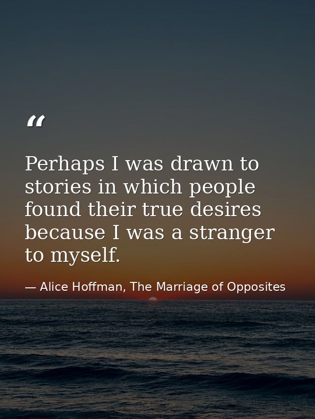 Perhaps I was drawn to stories in which people found their true desires because I was a stranger to myself. — Alice Hoffman, The Marriage of Opposites
