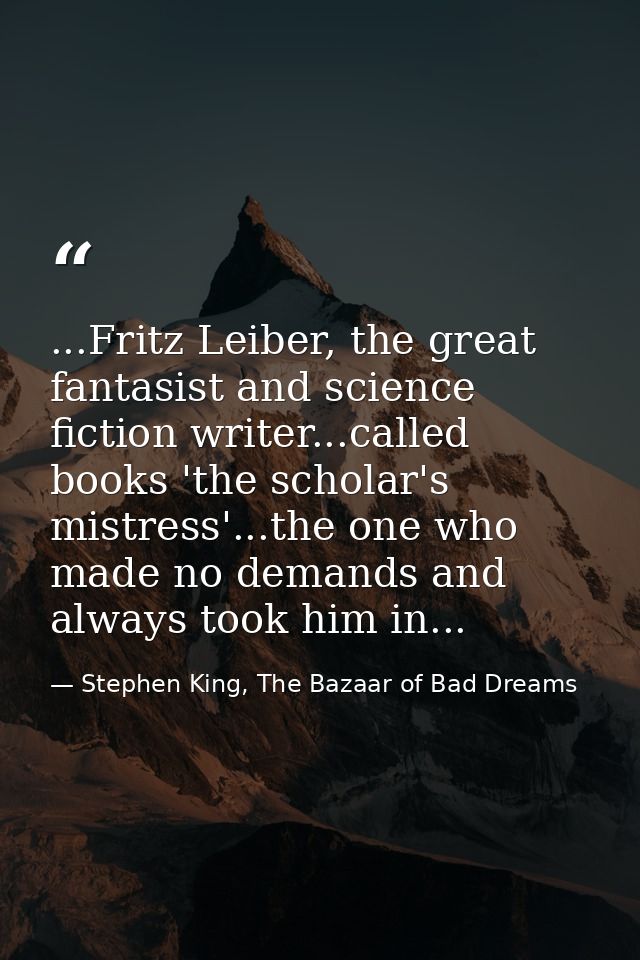 ...Fritz Leiber, the great fantasist and science fiction writer...called books 'the scholar's mistress'...the one who ma — Stephen King, The Bazaar of Bad Dreams
