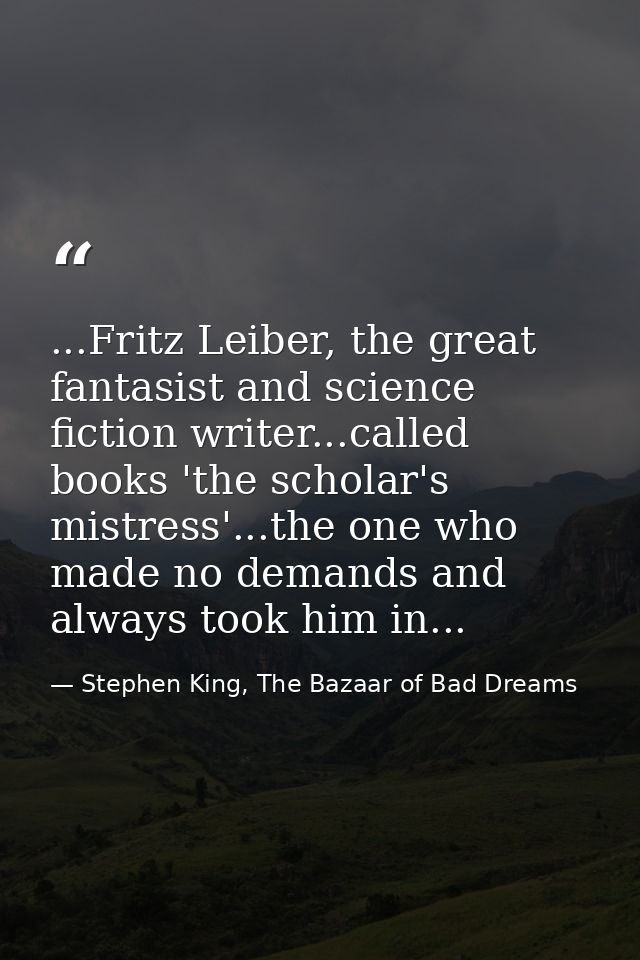 ...Fritz Leiber, the great fantasist and science fiction writer...called books 'the scholar's mistress'...the one who ma — Stephen King, The Bazaar of Bad Dreams