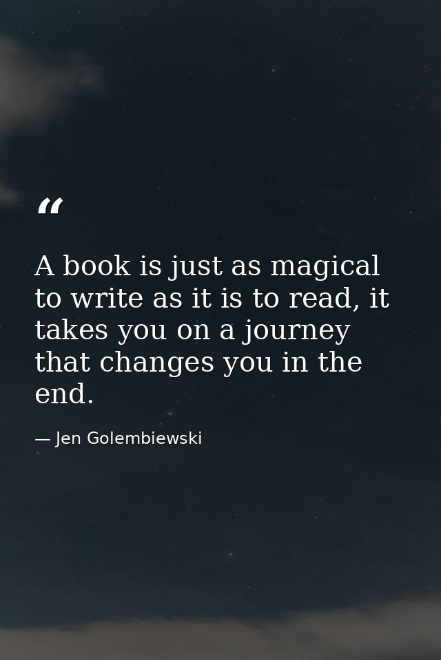 A book is just as magical to write as it is to read, it takes you on a journey that changes you in the end. — Jen Golembiewski