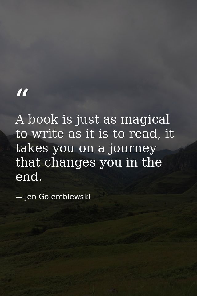 A book is just as magical to write as it is to read, it takes you on a journey that changes you in the end. — Jen Golembiewski