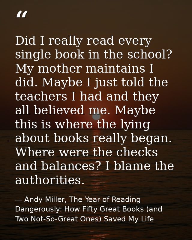 Did I really read every single book in the school? My mother maintains I did. Maybe I just told the teachers I had and t — Andy Miller, The Year of Reading Dangerously: How Fifty Great Books (and Two Not-So-Great Ones) Saved My Life
