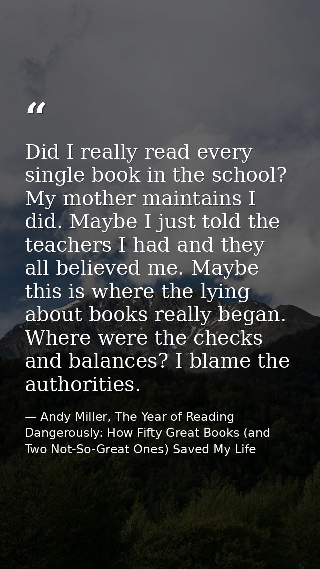Did I really read every single book in the school? My mother maintains I did. Maybe I just told the teachers I had and t — Andy Miller, The Year of Reading Dangerously: How Fifty Great Books (and Two Not-So-Great Ones) Saved My Life