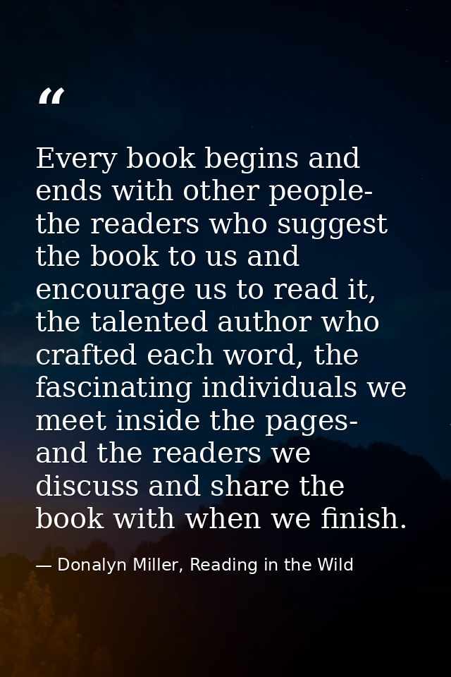 Every book begins and ends with other people- the readers who suggest the book to us and encourage us to read it, the ta — Donalyn Miller, Reading in the Wild