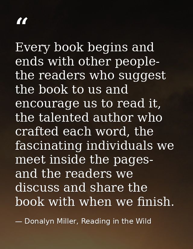Every book begins and ends with other people- the readers who suggest the book to us and encourage us to read it, the ta — Donalyn Miller, Reading in the Wild