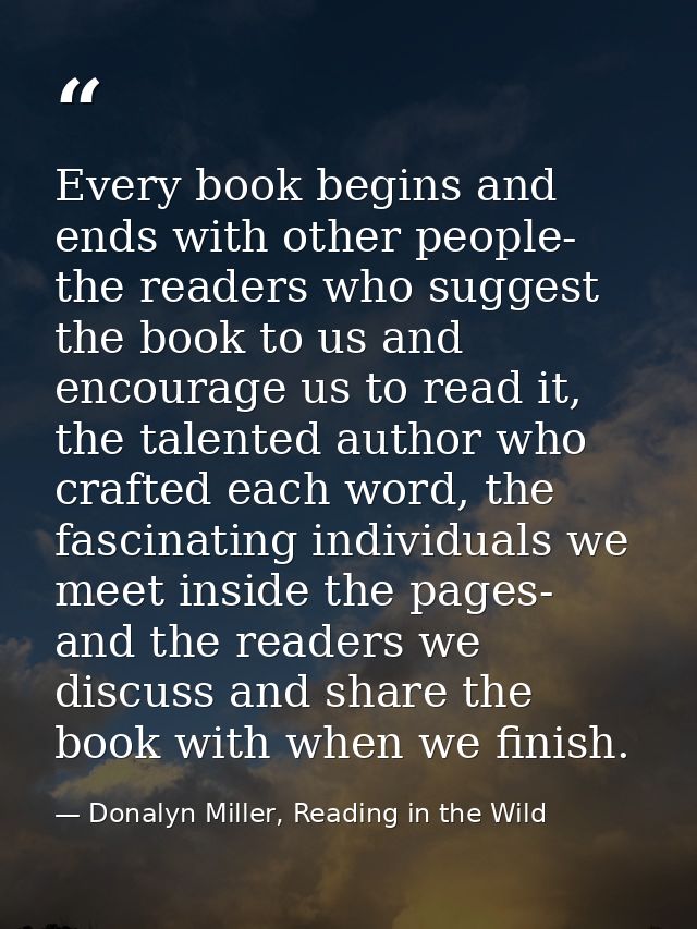 Every book begins and ends with other people- the readers who suggest the book to us and encourage us to read it, the ta — Donalyn Miller, Reading in the Wild