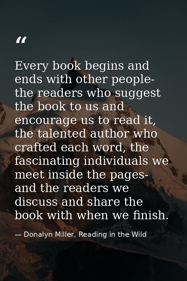 Every book begins and ends with other people- the readers who suggest the book to us and encourage us to read it, the ta — Donalyn Miller, Reading in the Wild