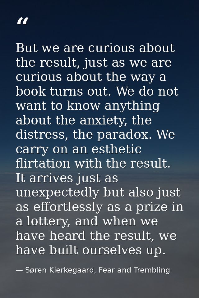 But we are curious about the result, just as we are curious about the way a book turns out. We do not want to know anyth — Søren Kierkegaard, Fear and Trembling