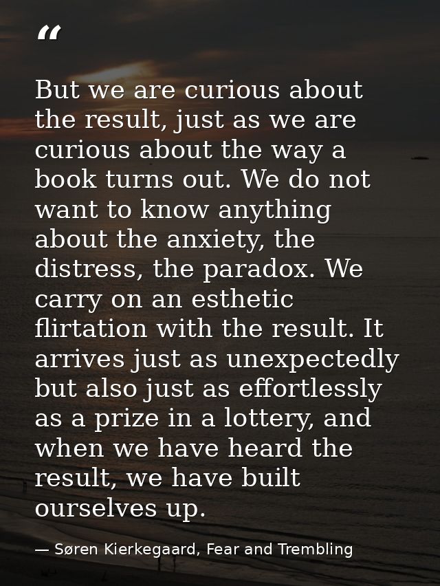 But we are curious about the result, just as we are curious about the way a book turns out. We do not want to know anyth — Søren Kierkegaard, Fear and Trembling