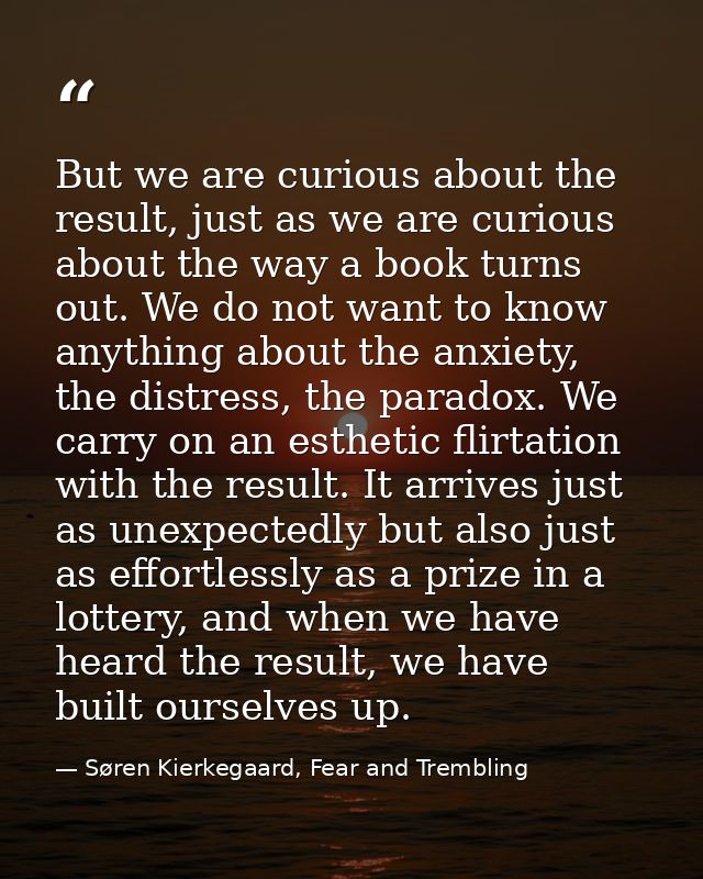 But we are curious about the result, just as we are curious about the way a book turns out. We do not want to know anyth — Søren Kierkegaard, Fear and Trembling