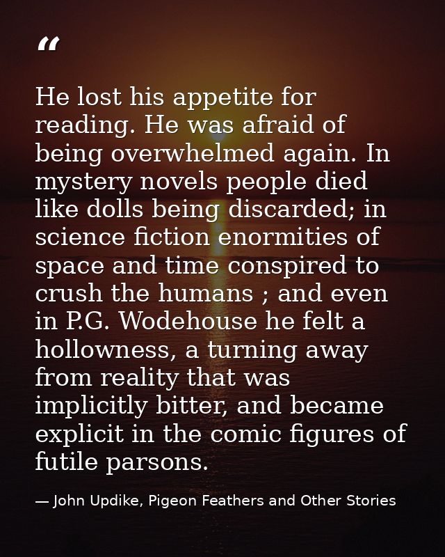 He lost his appetite for reading. He was afraid of being overwhelmed again. In mystery novels people died like dolls bei — John Updike, Pigeon Feathers and Other Stories