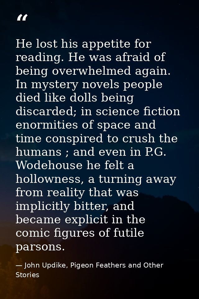 He lost his appetite for reading. He was afraid of being overwhelmed again. In mystery novels people died like dolls bei — John Updike, Pigeon Feathers and Other Stories