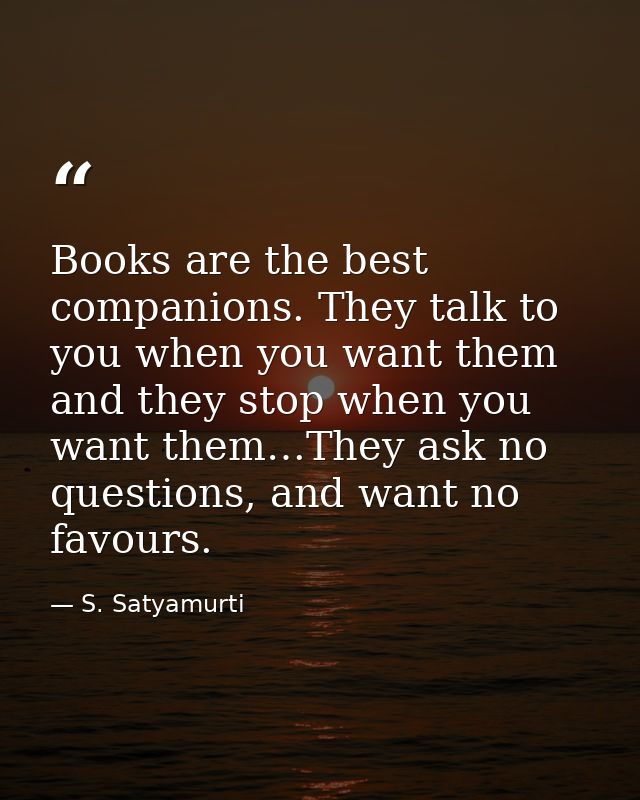 Books are the best companions. They talk to you when you want them and they stop when you want them…They ask no question — S. Satyamurti