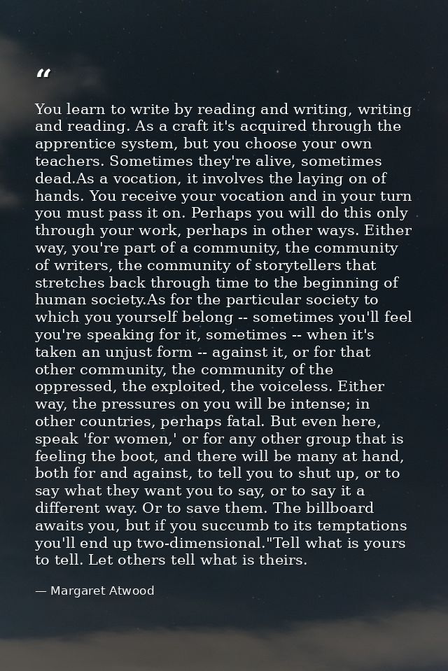 You learn to write by reading and writing, writing and reading. As a craft it's acquired through the apprentice system,  — Margaret Atwood