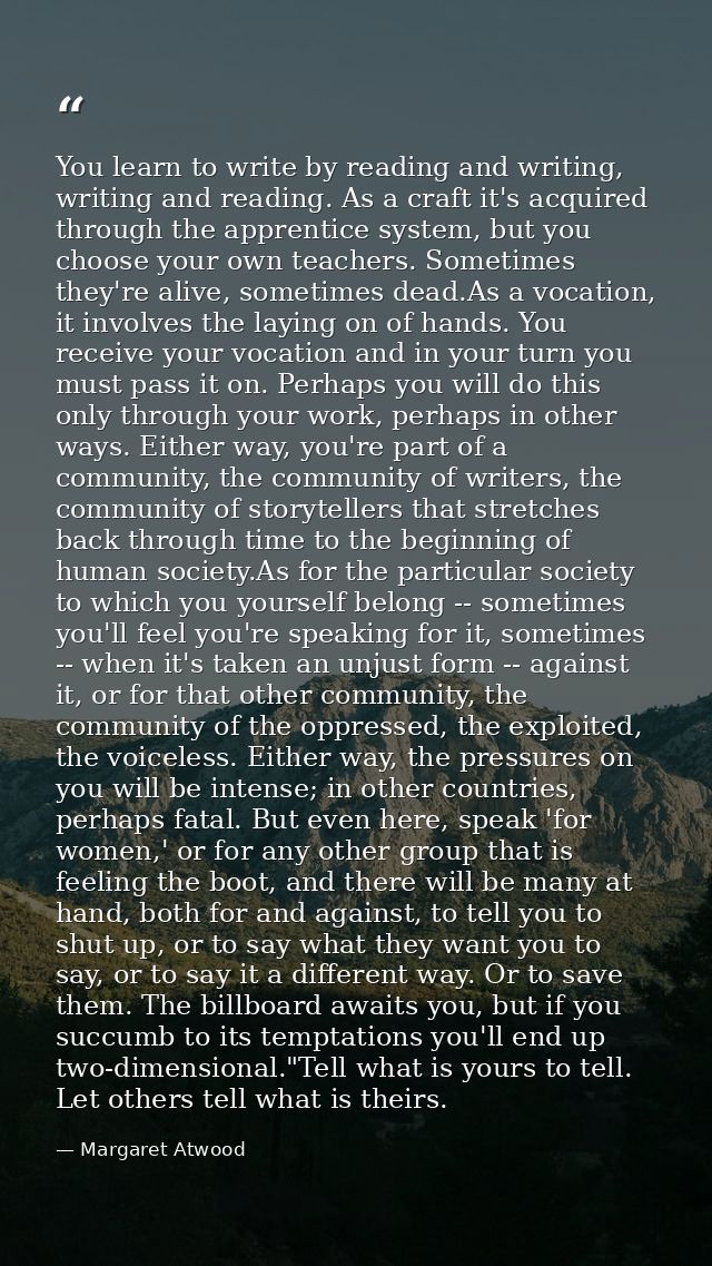 You learn to write by reading and writing, writing and reading. As a craft it's acquired through the apprentice system,  — Margaret Atwood