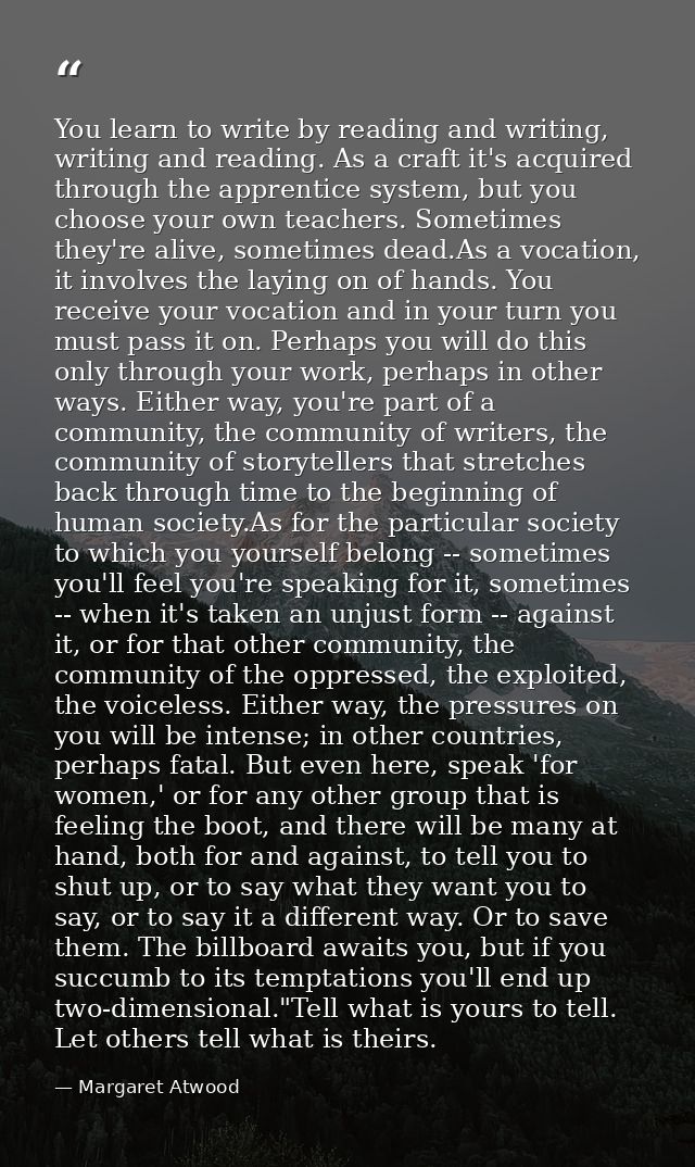 You learn to write by reading and writing, writing and reading. As a craft it's acquired through the apprentice system,  — Margaret Atwood