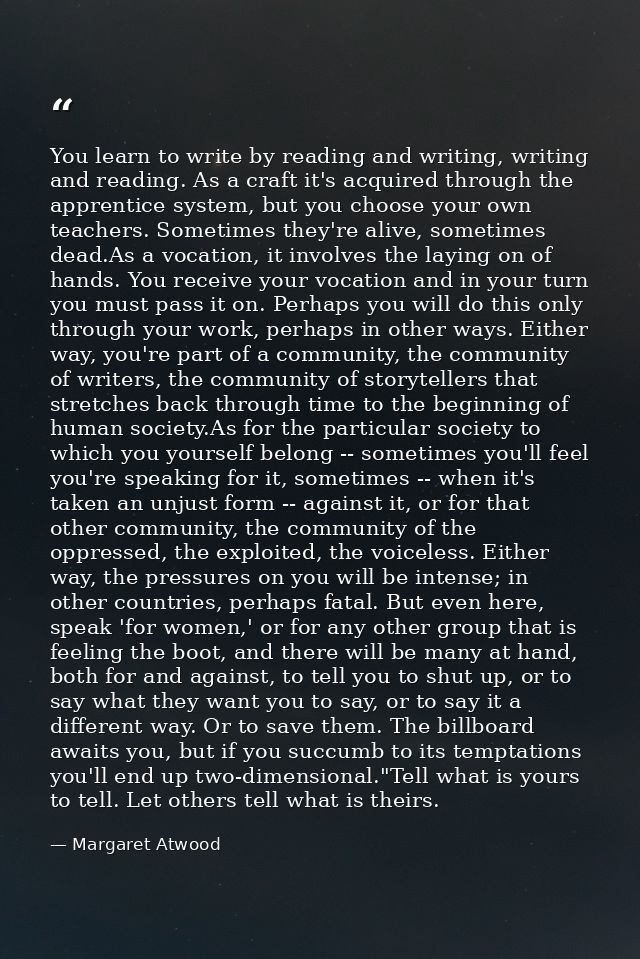 You learn to write by reading and writing, writing and reading. As a craft it's acquired through the apprentice system,  — Margaret Atwood