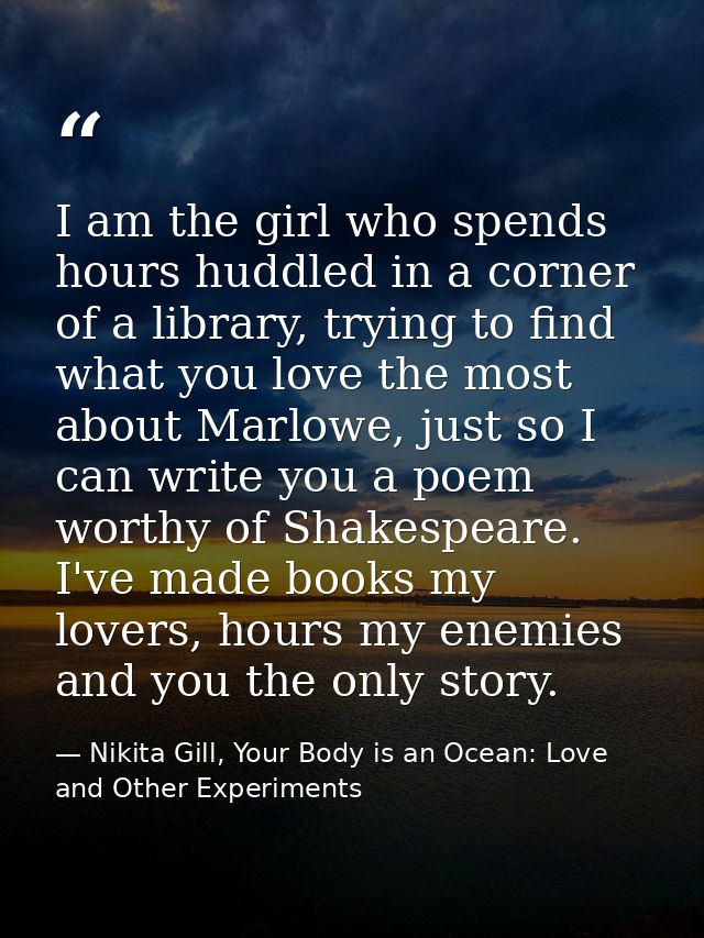 I am the girl who spends hours huddled in a corner of a library, trying to find what you love the most about Marlowe, ju — Nikita Gill, Your Body is an Ocean: Love and Other Experiments