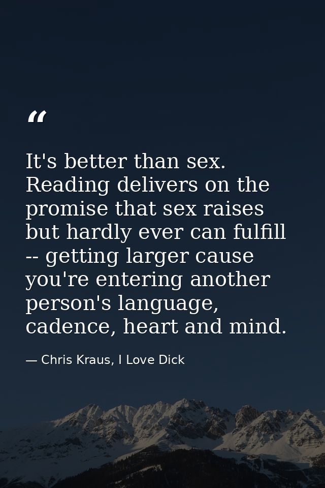 It's better than sex. Reading delivers on the promise that sex raises but hardly ever can fulfill -- getting larger caus — Chris Kraus, I Love Dick