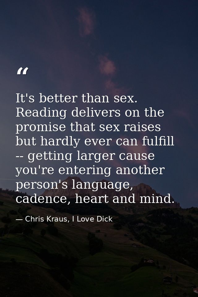 It's better than sex. Reading delivers on the promise that sex raises but hardly ever can fulfill -- getting larger caus — Chris Kraus, I Love Dick