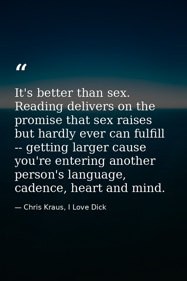 It's better than sex. Reading delivers on the promise that sex raises but hardly ever can fulfill -- getting larger caus — Chris Kraus, I Love Dick