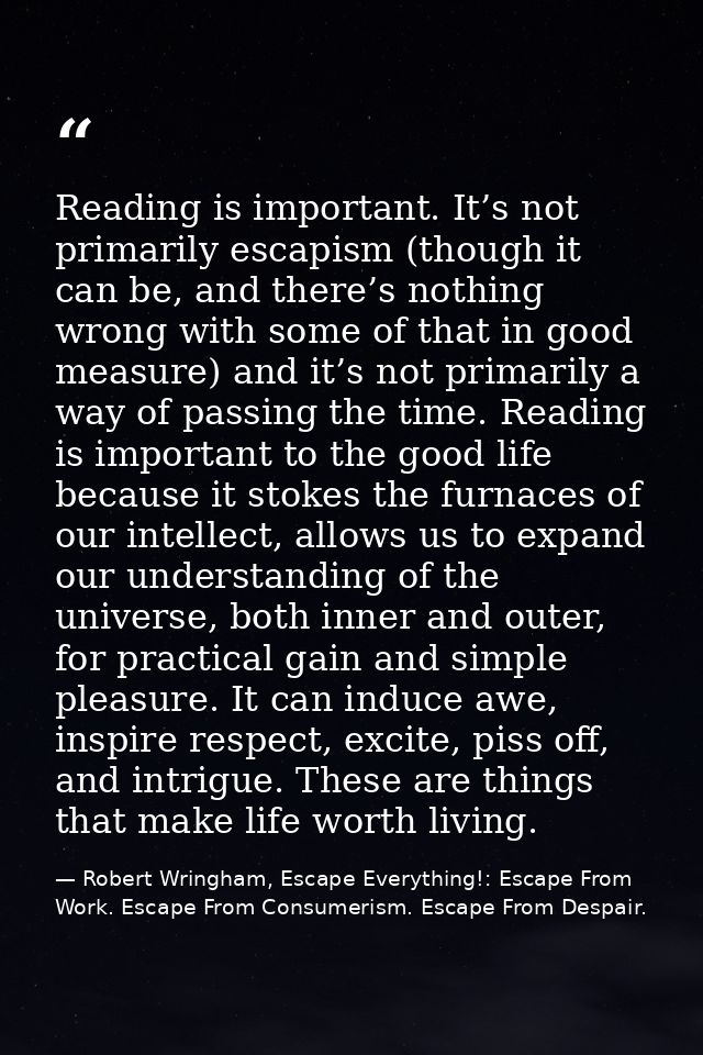 Reading is important. It’s not primarily escapism (though it can be, and there’s nothing wrong with some of that in good — Robert Wringham, Escape Everything!: Escape From Work. Escape From Consumerism. Escape From Despair.