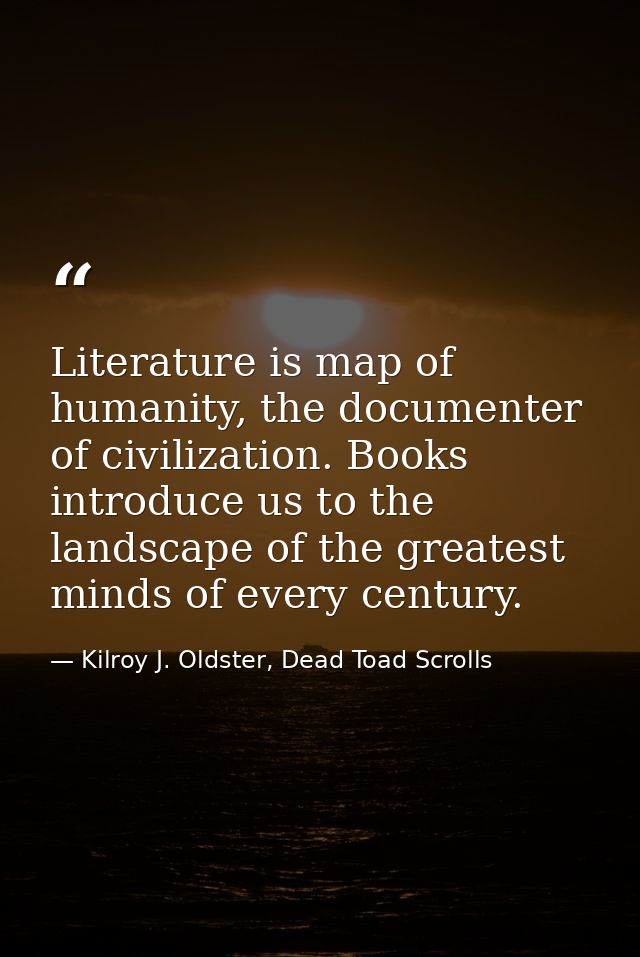 Literature is map of humanity, the documenter of civilization. Books introduce us to the landscape of the greatest minds — Kilroy J. Oldster, Dead Toad Scrolls