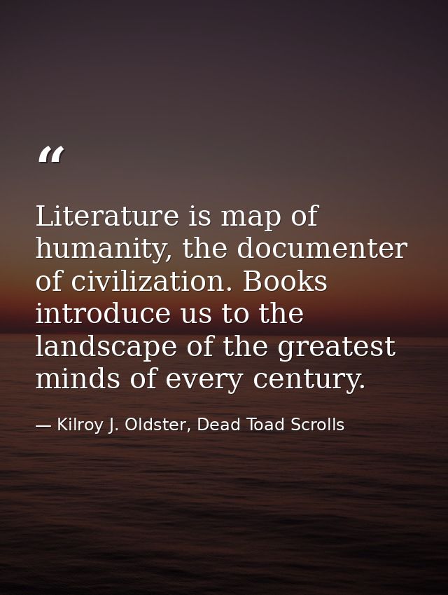 Literature is map of humanity, the documenter of civilization. Books introduce us to the landscape of the greatest minds — Kilroy J. Oldster, Dead Toad Scrolls