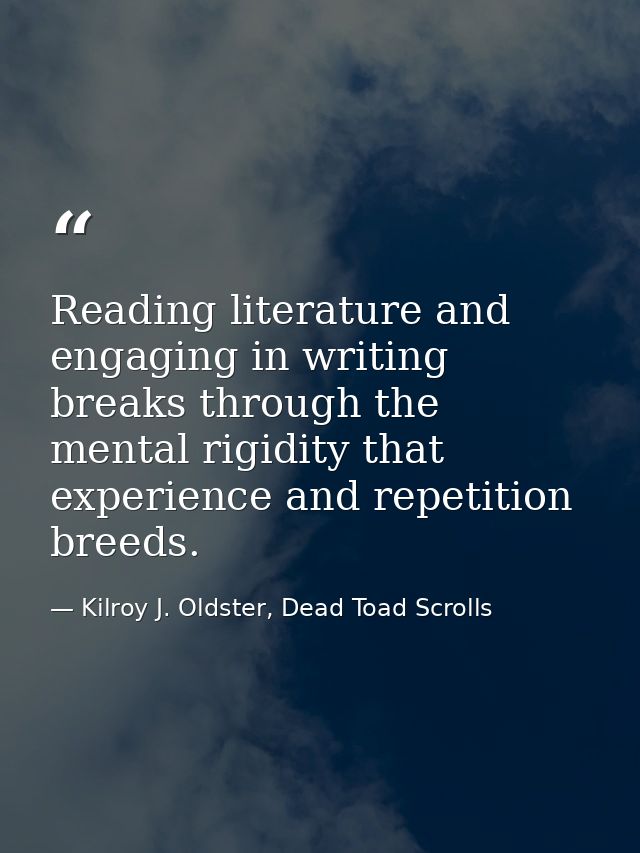 Reading literature and engaging in writing breaks through the mental rigidity that experience and repetition breeds. — Kilroy J. Oldster, Dead Toad Scrolls