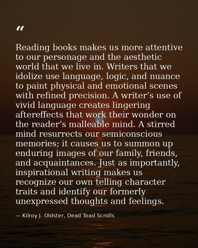 Reading books makes us more attentive to our personage and the aesthetic world that we live in. Writers that we idolize  — Kilroy J. Oldster, Dead Toad Scrolls