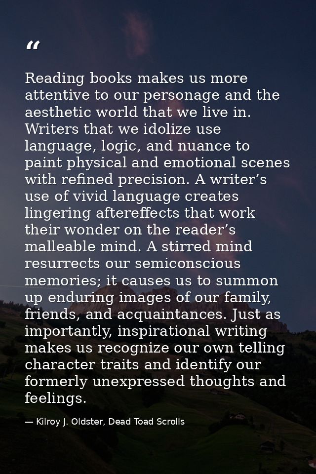 Reading books makes us more attentive to our personage and the aesthetic world that we live in. Writers that we idolize  — Kilroy J. Oldster, Dead Toad Scrolls