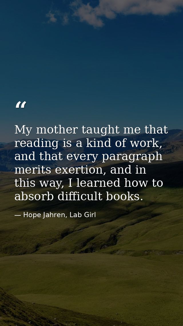 My mother taught me that reading is a kind of work, and that every paragraph merits exertion, and in this way, I learned — Hope Jahren, Lab Girl