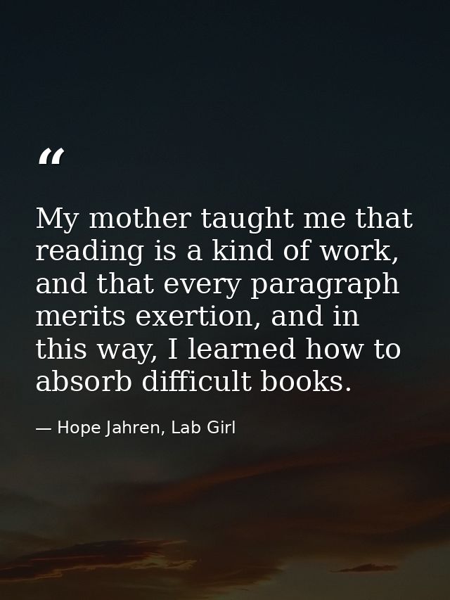 My mother taught me that reading is a kind of work, and that every paragraph merits exertion, and in this way, I learned — Hope Jahren, Lab Girl