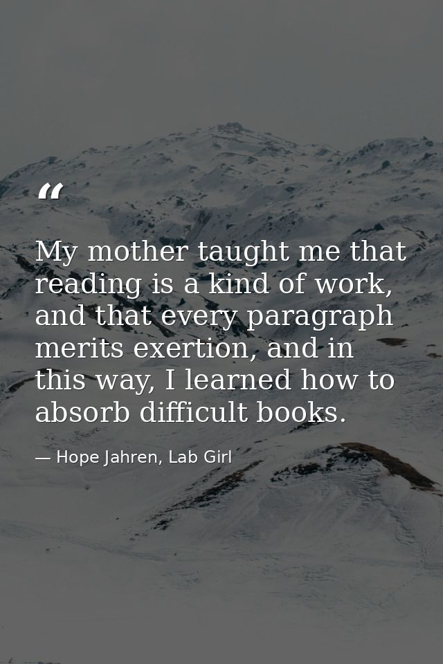 My mother taught me that reading is a kind of work, and that every paragraph merits exertion, and in this way, I learned — Hope Jahren, Lab Girl