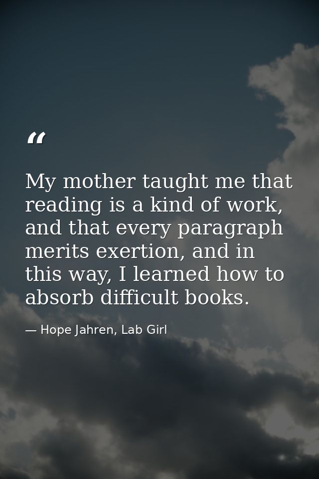 My mother taught me that reading is a kind of work, and that every paragraph merits exertion, and in this way, I learned — Hope Jahren, Lab Girl