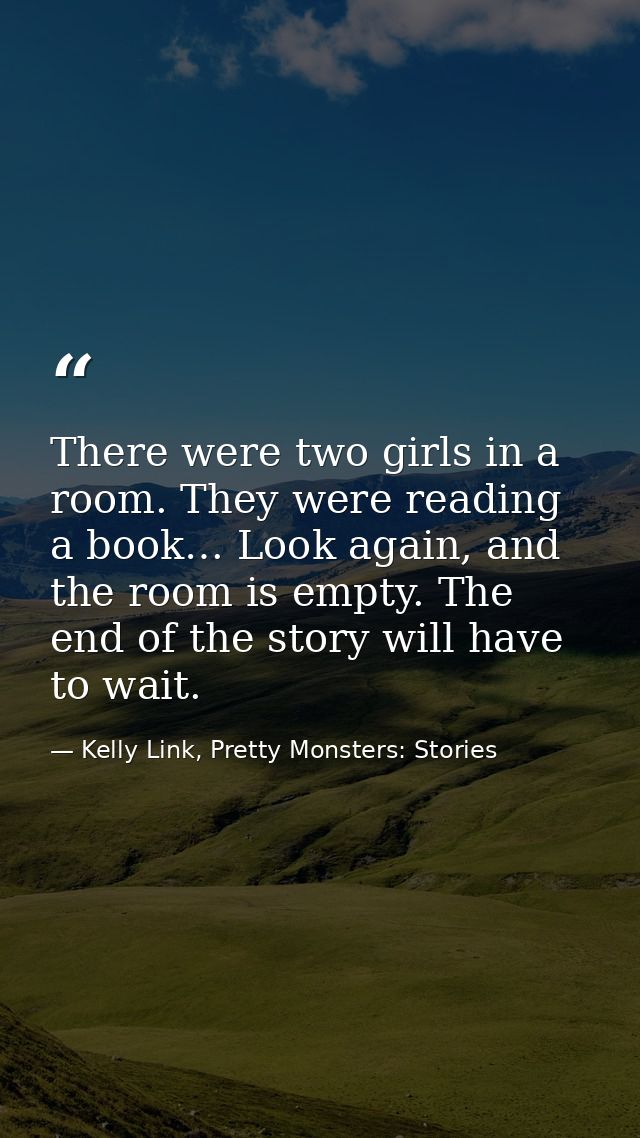 There were two girls in a room. They were reading a book… Look again, and the room is empty. The end of the story will h — Kelly Link, Pretty Monsters: Stories