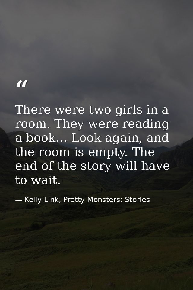 There were two girls in a room. They were reading a book… Look again, and the room is empty. The end of the story will h — Kelly Link, Pretty Monsters: Stories
