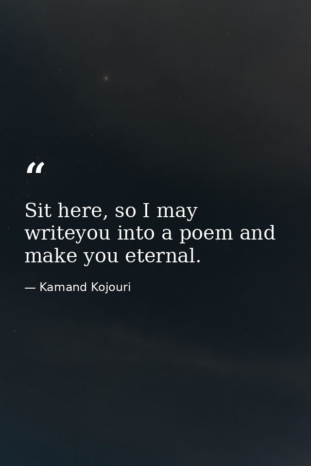 Sit here, so I may writeyou into a poem and make you eternal. — Kamand Kojouri